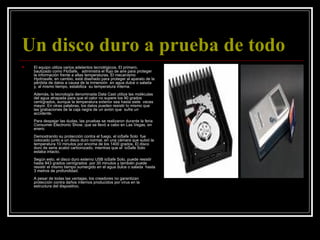 Un disco duro a prueba de todo   El equipo utiliza varios adelantos tecnológicos. El primero, bautizado como FloSafe,   administra el flujo de aire para proteger la información frente a altas temperaturas. El mecanismo Hydrosafe, en cambio, está diseñado para proteger al aparato de la pérdida de datos a causa de la inmersión  en agua dulce o salada y, al mismo tiempo, estabiliza  su temperatura interna. Además, la tecnología denominada Data Cast utiliza las moléculas del agua atrapada para que el calor no supere los 90 grados centígrados, aunque la temperatura exterior sea hasta siete  veces mayor. En otras palabras, los datos pueden resistir lo mismo que las grabaciones de la caja negra de un avión que  sufre un accidente.    Para despejar las dudas, las pruebas se realizaron durante la feria Consumer Electronic Show, que se llevó a cabo en Las Vegas, en enero.  Demostrando su protección contra el fuego, el ioSafe Solo  fue colocado junto a un disco duro normal, en una cámara que subió la temperatura 10 minutos por encima de los 1400 grados. El disco duro de serie acabó carbonizado, mientras que el  ioSafe Solo estaba intacto. Según esto, el disco duro externo USB ioSafe Solo, puede resistir hasta 843 grados centígrados  por 30 minutos y también puede resistir el mismo tiempo sumergido en el agua dulce o salada  hasta 3 metros de profundidad. A pesar de todas las ventajas, los creadores no garantizan protección contra daños internos producidos por virus en la estructura del dispositivo.  