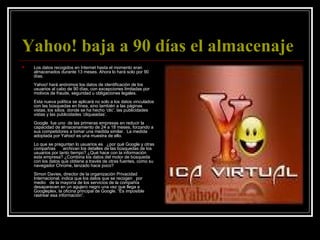 Yahoo! baja a 90 días el almacenaje   Los datos recogidos en Internet hasta el momento eran almacenados durante 13 meses. Ahora lo hará solo por 90 días.   Yahoo! hará anónimos los datos de identificación de los usuarios al cabo de 90 días, con excepciones limitadas por motivos de fraude, seguridad u obligaciones legales.  Esta nueva política se aplicará no solo a los datos vinculados con las búsquedas en línea, sino también a las páginas vistas, los sitios  donde se ha hecho ‘clic’, las publicidades vistas y las publicidades ‘cliqueadas’. Google  fue uno  de las primeras empresas en reducir la capacidad de almacenamiento de 24 a 18 meses, forzando a sus competidores a tomar una medida similar.  La medida adoptada por Yahoo! es una muestra de ello.    Lo que se preguntan lo usuarios es   ¿por qué Google y otras compañías      archivan los detalles de las búsquedas de los usuarios por tanto tiempo? ¿Qué hace con la información esta empresa? ¿Combina los datos del motor de búsqueda con los datos que obtiene a través de otras fuentes, como su navegador Chrome, lanzado hace poco?  Simon Davies, director de la organización Privacidad Internacional, indica que los datos que se recogen   por medio   de la mayoría de los servicios de la compañía desaparecen en un agujero negro una vez que llega a Googleplex, la oficina principal de Google. “Es imposible rastrear esa información”. 