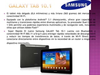    El tablet más delgado (8,6 milimetros) y más liviano (565 gramos) del mercado con
    conectividad Wi-Fi.
   Equipado con la plataforma Android™ 3.1 (Honeycomb), ofrece gran capacidad de
    multitarea y transiciones rápidas entre diversos aplicativos. Su procesador Dual Core de
    1 GHz permite una poderosa experiencia multimedia y de navegación web, incluyendo
    sitios que utilizan Adobe Flash™
    Súper Rápido El nuevo Samsung GALAXY Tab 10.1 cuenta con Bluetooth® y
    conectividad Wi-Fi 802.11 a/b/g/n para entregar rápidas velocidades de descarga móvil
    y reducir los tiempos de transferencia de datos. A través de Wi-Fi Direct podrá
    conectarse directamente entre dispositivos sin la necesidad de un router o ningún otro
                         .
    dispositivo intermedio
 