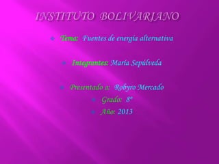  Tema: Fuentes de energía alternativa
 Integrantes: María Sepúlveda
 Presentado a: Robyro Mercado
 Grado: 8º
 Año: 2013
 