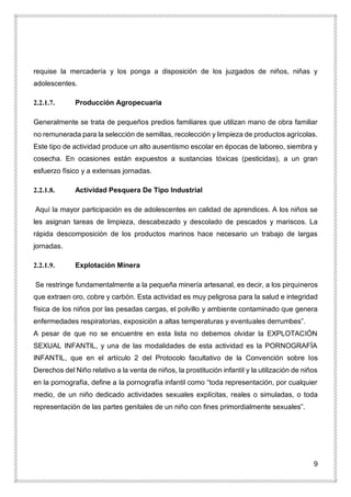 9
requise la mercadería y los ponga a disposición de los juzgados de niños, niñas y
adolescentes.
2.2.1.7. Producción Agropecuaria
Generalmente se trata de pequeños predios familiares que utilizan mano de obra familiar
no remunerada para la selección de semillas, recolección y limpieza de productos agrícolas.
Este tipo de actividad produce un alto ausentismo escolar en épocas de laboreo, siembra y
cosecha. En ocasiones están expuestos a sustancias tóxicas (pesticidas), a un gran
esfuerzo físico y a extensas jornadas.
2.2.1.8. Actividad Pesquera De Tipo Industrial
Aquí la mayor participación es de adolescentes en calidad de aprendices. A los niños se
les asignan tareas de limpieza, descabezado y descolado de pescados y mariscos. La
rápida descomposición de los productos marinos hace necesario un trabajo de largas
jornadas.
2.2.1.9. Explotación Minera
Se restringe fundamentalmente a la pequeña minería artesanal, es decir, a los pirquineros
que extraen oro, cobre y carbón. Esta actividad es muy peligrosa para la salud e integridad
física de los niños por las pesadas cargas, el polvillo y ambiente contaminado que genera
enfermedades respiratorias, exposición a altas temperaturas y eventuales derrumbes”.
A pesar de que no se encuentre en esta lista no debemos olvidar la EXPLOTACIÓN
SEXUAL INFANTIL, y una de las modalidades de esta actividad es la PORNOGRAFÍA
INFANTIL, que en el artículo 2 del Protocolo facultativo de la Convención sobre los
Derechos del Niño relativo a la venta de niños, la prostitución infantil y la utilización de niños
en la pornografía, define a la pornografía infantil como “toda representación, por cualquier
medio, de un niño dedicado actividades sexuales explícitas, reales o simuladas, o toda
representación de las partes genitales de un niño con fines primordialmente sexuales”.
 
