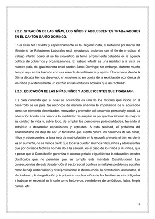 11
2.2.2. SITUACIÓN DE LAS NIÑAS, LOS NIÑOS Y ADOLESCENTES TRABAJADORES
EN EL CANTÓN SANTO DOMINGO.
En el caso del Ecuador y específicamente en la Región Costa, el Gobierno por medio del
Ministerio de Relaciones Laborales está ejecutando acciones con el fin de erradicar el
trabajo infantil, como tal se ha convertido en tema ampliamente debatido en la agenda
política de gobiernos y organizaciones. El trabajo infantil es una realidad a la vista en
nuestro país, de igual manera en el cantón Santo Domingo; sin embargo, durante mucho
tiempo aquí se ha tolerado con una mezcla de indiferencia y apatía. Únicamente desde la
última década hemos observado un movimiento en contra de la explotación económica de
los niños y evidentemente un cambio en las actitudes sociales que las rechazan.
2.2.3. EDUCACIÓN DE LAS NIÑAS, NIÑOS Y ADOLESCENTES QUE TRABAJAN.
Es bien conocido que el nivel de educación es uno de los factores que incide en el
desarrollo de un país. Se reconoce de manera unánime la importancia de la educación
como un elemento dinamizador, renovador y promotor del desarrollo personal y social. La
educación brinda a la persona la posibilidad de ampliar su perspectiva laboral, de mejorar
su calidad de vida y, sobre todo, de ampliar las personales potencialidades, llevando al
individuo a desarrollar capacidades y aptitudes. A esta realidad, el problema del
analfabetismo no deja de ser un fantasma que atenta contra los derechos de las niñas,
niños y adolescentes; la tasa neta de matriculación en la escuela primaria si bien es cierto
va en aumento, no es menos cierto que todavía quedan muchos niños, niñas y adolescentes
que por diversos factores no han ido a la escuela, es el caso de los niños y las niñas, que
a pesar que la Constitución garantiza el acceso gratuito e igualitario a la educación, existen
obstáculos que no permiten que se cumpla este mandato Constitucional. Las
consecuencias de esta desatención al sector social conlleva a múltiples problemas sociales
como la baja alimentación y nivel profesional, la delincuencia, la prostitución, asesinatos, el
alcoholismo , la drogadicción y la pobreza; muchos niños de las familias se ven obligados
a trabajar en especial en la calle como betuneros, vendedores de periódicos, frutas, limpia
carros, etc.
 