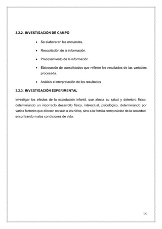 14
3.2.2. INVESTIGACIÓN DE CAMPO
 Se elaboraran las encuestas.
 Recopilación de la información.
 Procesamiento de la información
 Elaboración de consolidados que reflejen los resultados de las variables
procesada.
 Análisis e interpretación de los resultados
3.2.3. INVESTIGACIÓN EXPERIMENTAL
Investigar los efectos de la explotación infantil, que afecta su salud y deterioro físico,
determinando un incorrecto desarrollo físico, intelectual, psicológico, determinando por
varios factores que afectan no solo a los niños, sino a la familia como núcleo de la sociedad,
encontrando malas condiciones de vida.
 