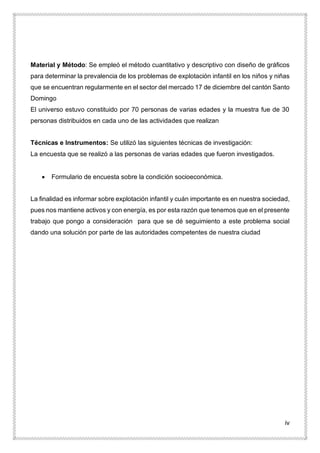 iv
Material y Método: Se empleó el método cuantitativo y descriptivo con diseño de gráficos
para determinar la prevalencia de los problemas de explotación infantil en los niños y niñas
que se encuentran regularmente en el sector del mercado 17 de diciembre del cantón Santo
Domingo
El universo estuvo constituido por 70 personas de varias edades y la muestra fue de 30
personas distribuidos en cada uno de las actividades que realizan
Técnicas e Instrumentos: Se utilizó las siguientes técnicas de investigación:
La encuesta que se realizó a las personas de varias edades que fueron investigados.
 Formulario de encuesta sobre la condición socioeconómica.
La finalidad es informar sobre explotación infantil y cuán importante es en nuestra sociedad,
pues nos mantiene activos y con energía, es por esta razón que tenemos que en el presente
trabajo que pongo a consideración para que se dé seguimiento a este problema social
dando una solución por parte de las autoridades competentes de nuestra ciudad
 