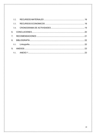 vi
5.2. RECURSOS MATERIALES .............................................................................18
5.3. RECURSOS ECONOMICOS ...........................................................................18
5.4. CRONOGRAMA DE ACTIVIDADES................................................................19
6. CONCLUCIONES....................................................................................................20
7. RECOMENDACIONES ...........................................................................................21
8. BIBLIOGRAFÍA........................................................................................................22
8.1. Linkografía.........................................................................................................22
9. ANEXOS ..................................................................................................................23
9.1. ANEXO 1...........................................................................................................23
 