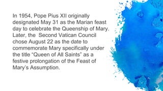 In 1954, Pope Pius XII originally
designated May 31 as the Marian feast
day to celebrate the Queenship of Mary.
Later, the Second Vatican Council
chose August 22 as the date to
commemorate Mary specifically under
the title “Queen of All Saints” as a
festive prolongation of the Feast of
Mary’s Assumption.
3
 