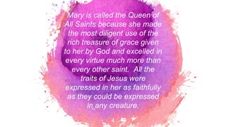 Mary is called the Queen of
All Saints because she made
the most diligent use of the
rich treasure of grace given
to her by God and excelled in
every virtue much more than
every other saint. All the
traits of Jesus were
expressed in her as faithfully
as they could be expressed
in any creature.
4
 