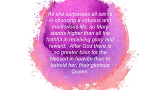 As she surpasses all saints
in choosing a virtuous and
meritorious life, so Mary
stands higher than all the
faithful in receiving glory and
reward. After God there is
no greater bliss for the
blessed in heaven than to
behold her, their glorious
Queen.
5
 