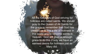 All the followers of God striving for
holiness are called saints. We should
pray to the Queen of All Saints for
the grace to remember that God has
created us to live a life of holiness in
this world and to become saints in
heaven. God will give us enough
grace to do this if only we have an
earnest desire for holiness just as
Mary did.
6
 