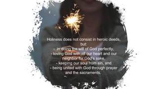 Holiness does not consist in heroic deeds,
but:
- in doing the will of God perfectly,
- loving God with all our heart and our
neighbor for God’s sake,
- keeping our soul from sin, and
- being united with God through prayer
and the sacraments.
7
 