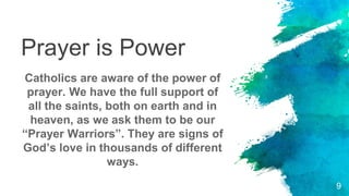 Prayer is Power
Catholics are aware of the power of
prayer. We have the full support of
all the saints, both on earth and in
heaven, as we ask them to be our
“Prayer Warriors”. They are signs of
God’s love in thousands of different
ways.
9
 