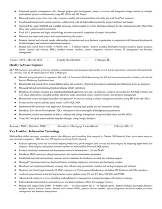 ● Undertook project management tasks through project plan development, project execution and integrated change control on multiple
multi-phased projects simultaneously using MS Office and MS Project.
● Managed project scope, time, cost, risks, resources, quality and communications internally and with NowPrint customers.
● Coordinated internal and external customers collaborating with all stakeholders against the project timelines and budget.
● Supported the Agile SCRUM and waterfall processes which resulted in a fully developed solution for the continued growth of NowPrint
cloud print solutions and its customers.
● Used SDLC processes and Agile methodology to ensure successful completion of project deliverables.
● Mentored and supervised project team members during the project.
● Fostered internal and external vendor relationships to maintain and grow business opportunities in cooperation with business development,
technical support and customer relationship managers.
● Project sizes varied from $10,000 - $75,000, with 1 - 5 indirect reports. Reports included developers, business analysts, quality analysts,
testers, internal and external SMEs, product owners, vendors, system integrators, technical writers, IT management and business
management.
_______________________________________________________________
August 2010 - March 2012 | Equity Residential | Chicago, IL
Quality Software Engineer
S&P 500 company specializing in buying, building, rehabilitating and managing high-quality growth market apartment communities throughout the
US. Revenue over $2.5B employing more than 2700 people.
● Directed and participated in regression, QA and UA functional (black-box) testing for full and incremental product release cycles for the
Internet Marketing Application team..
● Documented and signed off on successful tests plans and scenarios. Reported discrepancies and made and influenced go/no-go decisions.
● Managed full and incremental application releases with IT operations.
● Designed, developed, executed and maintained detailed regression, QA and UA test plans, scenarios and scripts for .Net/SQL websites and
web-based applications, including mobile, electronic leads, automated emails, customer surveys and property management.
● Documented system and application flows and processes to assist in creating a release management checklist, using MS Visio and Office.
● Created ad-hoc reports and data query results via MS SQL 2005.
● Implemented QA processes with application developers ensuring high quality unit and integration testing.
● Introduced Test-Driven-Development (TDD) techniques to drive thoroughly defined project requirements.
● Documented, tracked and reported on defects, releases and change management using Intuit Quickbase and MS Office.
● Tested SEO and paid search website meta data changes, using Google Analytics.
______________________________________________________________________________
January 2002 - October 2008 | American Mortgage Consultants | Libertyville, IL
Vice President, Information Technology
Multi-million dollar mortgage secondary market due diligence and consulting firm engaged by Fortune 500 financial firms, government agencies
and mortgage companies. AMC has over 100 employees serving North America.
● Reduced operating costs and increased company productivity, profit margins, data security and data integrity by migrating paper-based due
diligence, data integrity and quality assurance reviews to web-enabled, Microsoft SQL system.
● Created, monitored, maintained and documented network infrastructure, LAN and WAN.
● Introduced SDLC processes, change management and system maintenance procedures.
● Established help desk and instituted customer service standards for hardware, network and software support.
● Managed IT personnel and cross-functional teams, including employees, contractors and third-party vendors.
● Developed and implemented disaster recovery plan, off-site ramp up and data retention and backup strategies and software.
● Mentored and trained approximately 50 AMC employees in IT processes and technology, including MS Windows and Office products.
● Analyzed, programmed, tested and implemented system updates using VS .net, C#, Java, MS SQL and HTML.
● Administered employee reviews, including goal and objective management; arranged and approved employee training.
● Enforced and implemented government laws as assistant compliance officer for mortgage reviews.
● Project sizes ranged from $1000 - $100,000, with 1 - 10 direct reports and 1 - 50 indirect reports. Reports included developers, business
analysts, quality analysts, testers, internal and external SMEs, product owners, vendors, system integrators, technical writers, executive
management and business management.
 