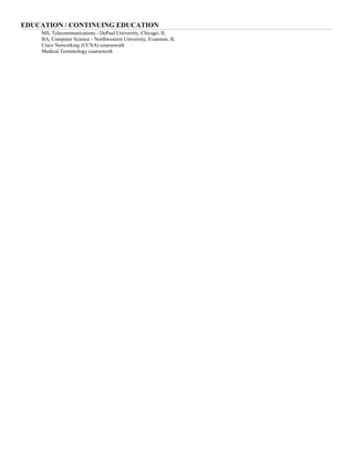 EDUCATION / CONTINUING EDUCATION
MS, Telecommunications - DePaul University, Chicago, IL
BA, Computer Science - Northwestern University, Evanston, IL
Cisco Networking (CCNA) coursework
Medical Terminology coursework
 