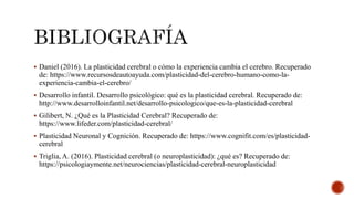  Daniel (2016). La plasticidad cerebral o cómo la experiencia cambia el cerebro. Recuperado
de: https://www.recursosdeautoayuda.com/plasticidad-del-cerebro-humano-como-la-
experiencia-cambia-el-cerebro/
 Desarrollo infantil. Desarrollo psicológico: qué es la plasticidad cerebral. Recuperado de:
http://www.desarrolloinfantil.net/desarrollo-psicologico/que-es-la-plasticidad-cerebral
 Gilibert, N. ¿Qué es la Plasticidad Cerebral? Recuperado de:
https://www.lifeder.com/plasticidad-cerebral/
 Plasticidad Neuronal y Cognición. Recuperado de: https://www.cognifit.com/es/plasticidad-
cerebral
 Triglia, A. (2016). Plasticidad cerebral (o neuroplasticidad): ¿qué es? Recuperado de:
https://psicologiaymente.net/neurociencias/plasticidad-cerebral-neuroplasticidad
 