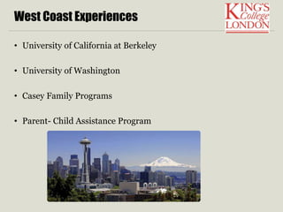 West Coast Experiences 
• University of California at Berkeley 
• University of Washington 
• Casey Family Programs 
• Parent- Child Assistance Program 
 