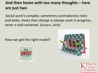 And then home with too many thoughts – here 
are just two 
Social work’s complex, sometimes contradictory roles 
and tasks, mean that change is always work in progress, 
never a task achieved. (Dickens, 2010) 
Have we got the right model? 
 