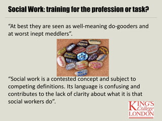 Social Work: training for the profession or task? 
“At best they are seen as well-meaning do-gooders and 
at worst inept meddlers”. 
“Social work is a contested concept and subject to 
competing definitions. Its language is confusing and 
contributes to the lack of clarity about what it is that 
social workers do”. 
 