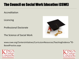 The Council on Social Work Education (CSWE) 
Accreditation 
Licencing 
Professional Doctorate 
The Science of Social Work 
www.cswe.org/CentersInitiatives/CurriculumResources/TeachingEvidence-°©‐ 
BasedPractice.aspx 
 