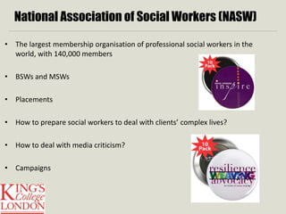 National Association of Social Workers (NASW) 
• The largest membership organisation of professional social workers in the 
world, with 140,000 members 
• BSWs and MSWs 
• Placements 
• How to prepare social workers to deal with clients’ complex lives? 
• How to deal with media criticism? 
• Campaigns 
 