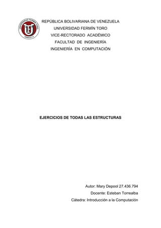 REPÚBLICA BOLIVARIANA DE VENEZUELA
UNIVERSIDAD FERMÍN TORO
VICE-RECTORADO ACADÉMICO
FACULTAD DE INGENIERÍA
INGENIERÍA EN COMPUTACIÓN
EJERCICIOS DE TODAS LAS ESTRUCTURAS
Autor: Mary Depool 27.436.794
Docente: Esteban Torrealba
Cátedra: Introducción a la Computación
 