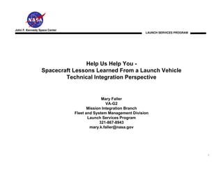 John F. Kennedy Space Center
                                                                 LAUNCH SERVICES PROGRAM




                                Help Us Help You -
                 Spacecraft Lessons Learned From a Launch Vehicle
                         Technical Integration Perspective


                                             Mary Faller
                                                VA-G2
                                      Mission Integration Branch
                               Fleet and System Management Division
                                      Launch Services Program
                                            321-867-8943
                                       mary.k.faller@nasa.gov




                                                                                           1
 