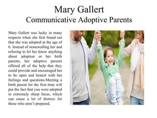 Mary Gallert
Communicative Adoptive Parents
Mary Gallert was lucky in many
respects when she first found out
that she was adopted at the age of
6. Instead of stonewalling her and
refusing to let her know anything
about adoption or her birth
parents, her adoptive parents
offered all of the help that they
could provide and encouraged her
to be open and honest with her
feelings and questions.Meeting a
birth parent for the first time will
put the fact that you were adopted
in extremely sharp focus, which
can cause a lot of distress for
those who aren’t prepared.
 