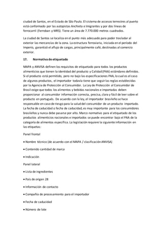 ciudad de Santos, en el Estado de São Paulo. El sistema de accesos terrestres al puerto
está conformado por las autopistas Anchieta e Imigrantes y por dos líneas de
ferrocarril (Ferroban y MRS). Tiene un área de 7.770.000 metros cuadrados.
La ciudad de Santos se localiza en el punto más adecuado para poder trasladar al
exterior las mercancías de la zona. La estructura ferroviaria, iniciada en el período del
Imperio, garantizó el aflujo de cargas, principalmente café, destinadas al comercio
exterior.
17. Normativa de etiquetado
MAPA y ANVISA definen los requisitos de etiquetado para todos los productos
alimenticios que tienen la identidad del producto y Calidad (PAA) estándares definidos.
Si el producto está permitido, pero no bajo las especificaciones PAA, lo cual es el caso
de algunos productos, el importador todavía tiene que seguir las reglas establecidas
por la Agencia de Protección al Consumidor. La Ley de Protección al Consumidor de
Brasil exige que todos los alimentos y bebidas nacionales e importadas deben
proporcionar al consumidor información correcta, precisa, clara y fácil de leer sobre el
producto en portugués. De acuerdo con la ley, el importador brasileño se hace
responsable en caso de riesgo para la salud del consumidor de un producto importado.
La fecha de caducidad o fecha de caducidad, es muy importante para los consumidores
brasileños y nunca debe pasarse por alto. Marco normativo para el etiquetado de los
productos alimenticios nacionales e importados se puede encontrar bajo el PAA de la
categoría de alimentos específica. La legislación requiere la siguiente información en
las etiquetas:
Panel frontal
 Nombre técnico (de acuerdo con el MAPA / clasificación ANVISA)
 Contenido cantidad de marca
 Indicación
Panel lateral
 Lista de ingredientes
 País de origen 28
 Información de contacto
 Compañía de procesamiento para el importador
 Fecha de caducidad
 Número de lote
 