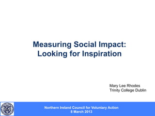Measuring Social Impact:
Looking for Inspiration

Mary Lee Rhodes
Trinity College Dublin

Northern Ireland Council for Voluntary Action
8 March 2013

 