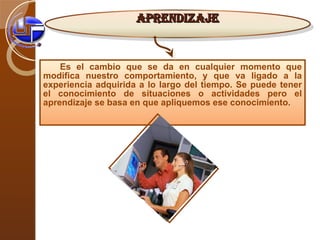 Es el cambio que se da en cualquier momento que modifica nuestro comportamiento, y que va ligado a la experiencia adquirida a lo largo del tiempo. Se puede tener el conocimiento de situaciones o actividades pero el aprendizaje se basa en que apliquemos ese conocimiento .  APRENDIZAJE 