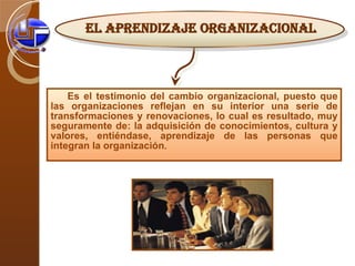 Es el testimonio del cambio organizacional, puesto que las organizaciones reflejan en su interior una serie de transformaciones y renovaciones, lo cual es resultado, muy seguramente de: la adquisición de conocimientos, cultura y valores, entiéndase, aprendizaje de las personas que integran la organización . EL APRENDIZAJE ORGANIZACIONAL 