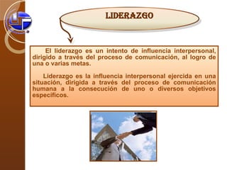 El liderazgo es un intento de influencia interpersonal, dirigido a través del proceso de comunicación, al logro de una o varias metas. Liderazgo es la influencia interpersonal ejercida en una situación, dirigida a través del proceso de comunicación humana a la consecución de uno o diversos objetivos específicos. LIDERAZGO 