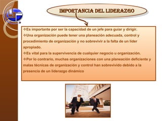 Es importante por ser la capacidad de un jefe para guiar y dirigir.  Una organización puede tener una planeación adecuada, control y procedimiento de organización y no sobrevivir a la falta de un líder apropiado.  Es vital para la supervivencia de cualquier negocio u organización.  Por lo contrario, muchas organizaciones con una planeación deficiente y malas técnicas de organización y control han sobrevivido debido a la presencia de un liderazgo dinámico IMPORTANCIA DEL LIDERAZGO 