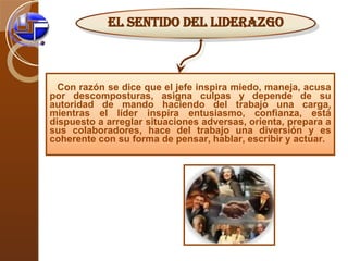 Con razón se dice que el jefe inspira miedo, maneja, acusa por descomposturas, asigna culpas y depende de su autoridad de mando haciendo del trabajo una carga, mientras el líder inspira entusiasmo, confianza, está dispuesto a arreglar situaciones adversas, orienta, prepara a sus colaboradores, hace del trabajo una diversión y es coherente con su forma de pensar, hablar, escribir y actuar. El sentido del liderazgo 