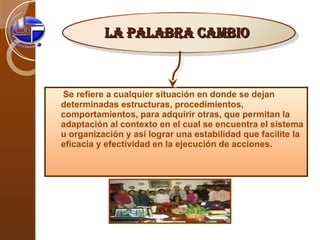Se refiere a cualquier situación en donde se dejan determinadas estructuras, procedimientos, comportamientos, para adquirir otras, que permitan la adaptación al contexto en el cual se encuentra el sistema u organización y así lograr una estabilidad que facilite la eficacia y efectividad en la ejecución de acciones. La palabra cambio   