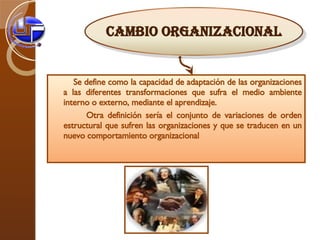 S e define como la capacidad de adaptación de las organizaciones a las diferentes transformaciones que sufra el medio ambiente interno o externo, mediante el aprendizaje.   Otra definición sería el conjunto de variaciones de orden estructural que sufren las organizaciones y que se traducen en un nuevo comportamiento organizacional Cambio Organizacional 
