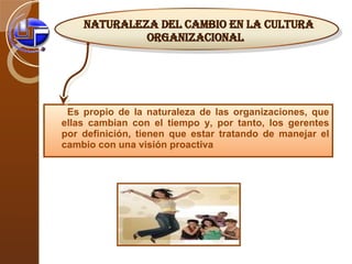Es propio de la naturaleza de las organizaciones, que ellas cambian con el tiempo y, por tanto, los gerentes por definición, tienen que estar tratando de manejar el cambio con una visión proactiva Naturaleza del Cambio en la Cultura Organizacional 