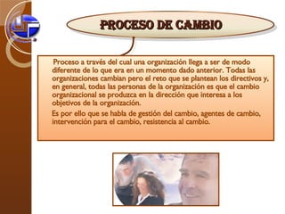 Proceso a través del cual una organización llega a ser de modo diferente de lo que era en un momento dado anterior. Todas las organizaciones cambian pero el reto que se plantean los directivos y, en general, todas las personas de la organización es que el cambio organizacional se produzca en la dirección que interesa a los objetivos de la organización.  Es por ello que se habla de gestión del cambio, agentes de cambio, intervención para el cambio, resistencia al cambio. PROCESO DE CAMBIO 