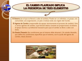 El Sistema  (en el que se llevará a cabo el cambio). Puede ser un individuo, un grupo, una comunidad, una organización, un país e incluso toda una región del mundo.  El Agente de Cambio  (responsable de apoyar técnicamente el proceso de cambio). Uno o varios agentes de cambio, cuya función básica consiste en proporcionar al sistema el apoyo técnico o profesional necesario para que el cambio se lleve a cabo con éxito.  Un Estado Deseado  (las condiciones que el sistema debe alcanzar). Un estado deseado, que define las condiciones específicas que el sistema, con la ayuda del agente de cambio, desea alcanzar El cambio planeado implica  la presencia de tres elementos 