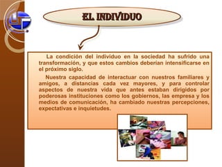 La condición del individuo en la sociedad ha sufrido una transformación, y que estos cambios deberían intensificarse en el próximo siglo. Nuestra capacidad de interactuar con nuestros familiares y amigos, a distancias cada vez mayores, y para controlar aspectos de nuestra vida que antes estaban dirigidos por poderosas instituciones como los gobiernos, las empresa y los medios de comunicación, ha cambiado nuestras percepciones, expectativas e inquietudes.  EL INDIVIDUO 