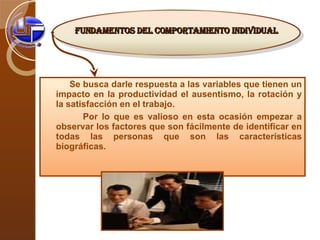 Se busca darle respuesta a las variables que tienen un impacto en la productividad el ausentismo, la rotación y la satisfacción en el trabajo.  Por lo que es valioso en esta ocasión empezar a observar los factores que son fácilmente de identificar en todas las personas que son las características biográficas. Fundamentos del comportamiento individual   