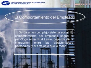 El Comportamiento del Empleado Se da en un complejo sistema social. El comportamiento del empleado según el psicólogo social Kurt Lewin, depende de la interacción entre las características personales  y el ambiente que lo rodea. 