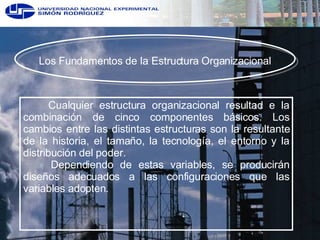 Los Fundamentos de la Estructura Organizacional Cualquier estructura organizacional resultad e la combinación de cinco componentes básicos. Los cambios entre las distintas estructuras son la resultante de la historia, el tamaño, la tecnología, el entorno y la distribución del poder.  Dependiendo de estas variables, se producirán diseños adecuados a las configuraciones que las variables adopten. 