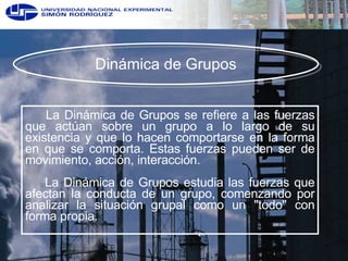 Dinámica de Grupos La Dinámica de Grupos se refiere a las fuerzas que actúan sobre un grupo a lo largo de su existencia y que lo hacen comportarse en la forma en que se comporta. Estas fuerzas pueden ser de movimiento, acción, interacción. La Dinámica de Grupos estudia las fuerzas que afectan la conducta de un grupo, comenzando por analizar la situación grupal como un "todo" con forma propia.  