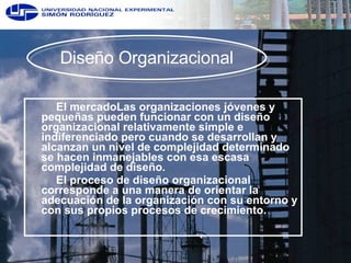 El mercado Las organizaciones jóvenes y pequeñas pueden funcionar con un diseño organizacional relativamente simple e indiferenciado pero cuando se desarrollan y alcanzan un nivel de complejidad determinado se hacen inmanejables con esa escasa complejidad de diseño.  El proceso de diseño organizacional corresponde a una manera de orientar la adecuación de la organización con su entorno y con sus propios procesos de crecimiento.  Diseño Organizacional 