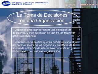 La Toma de Decisiones  en una Organización   Debemos empezar por hacer una selección de decisiones, y esta selección es una de las tareas de gran trascendencia.   Con frecuencia se dice que las decisiones son algo así como el motor de los negocios y en efecto, de la adecuada selección de alternativas depende en gran parte el éxito de cualquier organización. 