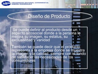Diseño de Producto  Se puede definir al producto desde un aspecto sicosocial donde a la persona le mejora su imagen, su estatus, su exclusividad y vanidad También se puede decir que el producto representa a la empresa donde se muestra la imagen y la calidad, siempre con el fondo de satisfacer las necesidades de los consumidores  