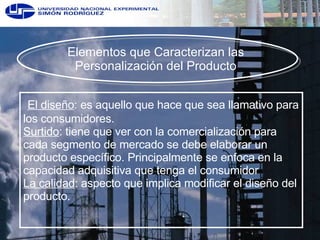 Elementos que Caracterizan las  Personalización del Producto  El diseño : es aquello que hace que sea llamativo para los consumidores.  Surtido : tiene que ver con la comercialización para cada segmento de mercado se debe elaborar un producto específico. Principalmente se enfoca en la capacidad adquisitiva que tenga el consumidor La calidad : aspecto que implica modificar el diseño del producto.  
