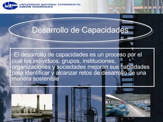 Desarrollo de Capacidades El desarrollo de capacidades es un proceso por el cual los individuos, grupos, instituciones, organizaciones y sociedades mejoran sus habilidades para identificar y alcanzar retos de desarrollo de una manera sostenible 