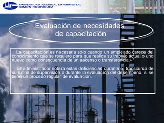Evaluación de necesidades  de capacitación La capacitación es necesaria sólo cuando un empleado carece del conocimiento que se requiere para que realice su trabajo actual o uno nuevo como consecuencia de un ascenso o transferencia.  El administrador notará estas deficiencias durante el transcurso de su rutina de supervisión o durante la evaluación del desempeño, si se tiene un proceso regular de evaluación. 