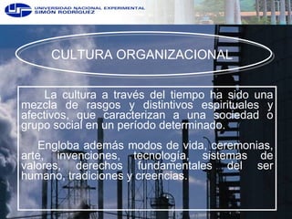 CULTURA ORGANIZACIONAL  La cultura a través del tiempo ha sido una mezcla de rasgos y distintivos espirituales y afectivos, que caracterizan a una sociedad o grupo social en un período determinado.  Engloba además modos de vida, ceremonias, arte, invenciones, tecnología, sistemas de valores, derechos fundamentales del ser humano, tradiciones y creencias. 